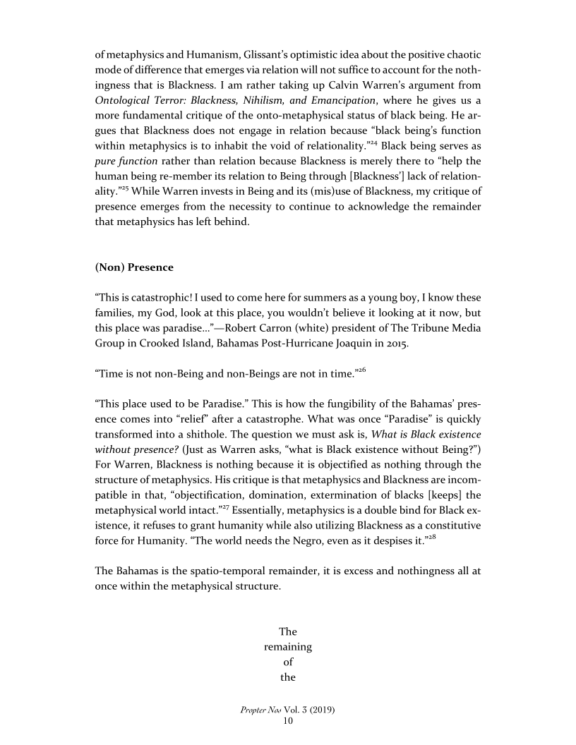 of metaphysics and Humanism, Glissant's optimistic idea about the positive chaotic
mode of difference that emerges via relation will not suffice to account for the noth-
ingness that is Blackness. I am rather taking up Calvin Warren's argument from
Ontological Terror: Blackness, Nihilism, and Emancipation, where he
more fundamental critique of the onto-metaphysical status of black being. He ar-
gues that Blackness does not engage in relation because “black being’s function
within metaphysics is to inhabit the void of relationality.”™ Black being serves as
pure function rather than relation because Blackness is merely there to “help the
human being re-member its relation to Being through [Blackness'] lack of relation-
ality." While Warren invests in Being and its (mis)use of Blackness, my critique of
presence emerges from the necessity to continue to acknowledge the remainder
that metaphysics has left behind.

sus a

 

(Non) Presence

“This is catastrophic! I used to come here for summers as a young boy, I know these
families, my God, look at this place, you wouldn't believe it looking at it now, but
this place was paradise...”—Robert Carron (white) president of The Tribune Media
Group in Crooked Island, Bahamas Post-Hurricane Joaquir

  

 

“Time is not non-Being and non-Beings are not in time.”"°

“This place used to be Paradise.” This is how the fungibility of the Bahamas’ pres-
to “relief” after a catastrophe. What was once “Paradise” is quickly
transformed into a shithole. The question we must ask is, What is Black existence
without presence? (Just as Warren asks, “what is Black existence without Being?”)
For Warren, Blackness is nothing because it is objectified as nothing through the
structure of metaphysics. His critique is that metaphysics and Blackness are incom-
patible in that, “objectification, domination, extermination of blacks [keeps] the
metaphysical world intact.””” Essentially, metaphysics is a double bind for Black ex-
istence, it refuses to grant humanity while also utilizing Blackness as a constitutive
force for Humanity. “The world needs the Negro, even as it despises it.”"*

 

ence comes

 

 

 

‘The Bahamas is the spatio-temporal remainder, it is excess and nothingness all at
once within the metaphysical structure.

‘The
remaining
of
the

Propter Nav Vol. 5 (2019)
10
